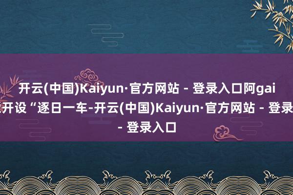 开云(中国)Kaiyun·官方网站 - 登录入口阿gai特意开设“逐日一车-开云(中国)Kaiyun·官方网站 - 登录入口