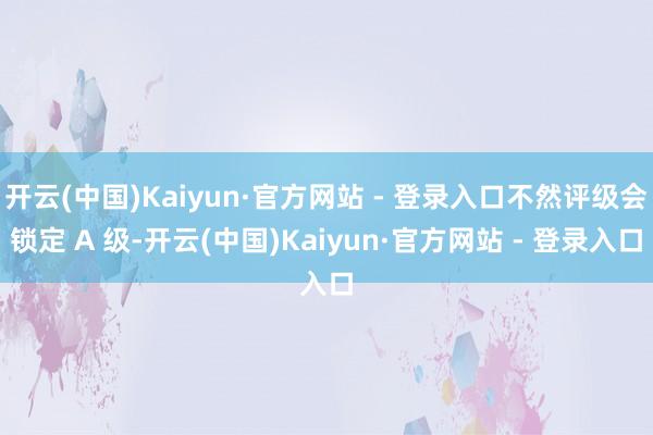 开云(中国)Kaiyun·官方网站 - 登录入口不然评级会锁定 A 级-开云(中国)Kaiyun·官方网站 - 登录入口