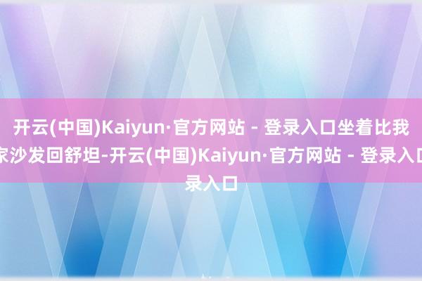 开云(中国)Kaiyun·官方网站 - 登录入口坐着比我家沙发回舒坦-开云(中国)Kaiyun·官方网站 - 登录入口