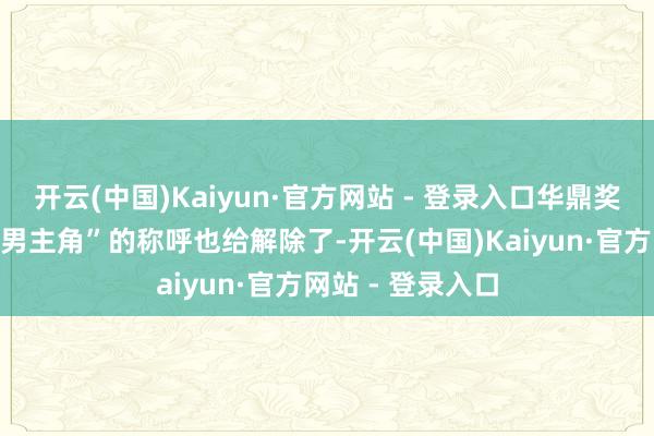 开云(中国)Kaiyun·官方网站 - 登录入口华鼎奖以至连他“最好男主角”的称呼也给解除了-开云(中国)Kaiyun·官方网站 - 登录入口