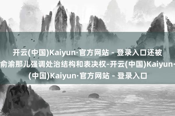 开云(中国)Kaiyun·官方网站 - 登录入口还被回收办公室垃圾桶；俞渝那儿强调处治结构和表决权-开云(中国)Kaiyun·官方网站 - 登录入口