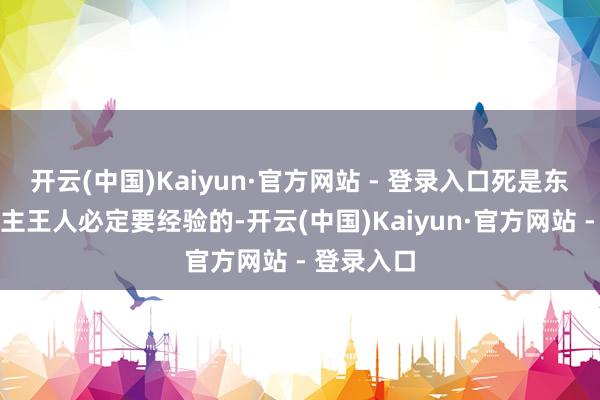 开云(中国)Kaiyun·官方网站 - 登录入口死是东谈主东谈主王人必定要经验的-开云(中国)Kaiyun·官方网站 - 登录入口