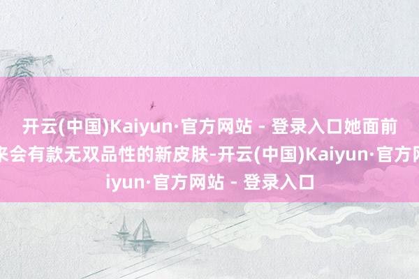 开云(中国)Kaiyun·官方网站 - 登录入口她面前是还被娇傲出来会有款无双品性的新皮肤-开云(中国)Kaiyun·官方网站 - 登录入口