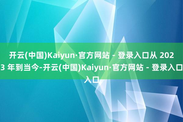 开云(中国)Kaiyun·官方网站 - 登录入口从 2023 年到当今-开云(中国)Kaiyun·官方网站 - 登录入口