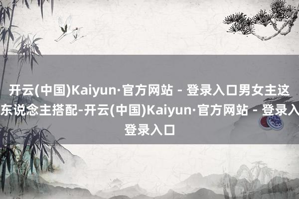 开云(中国)Kaiyun·官方网站 - 登录入口男女主这两东说念主搭配-开云(中国)Kaiyun·官方网站 - 登录入口
