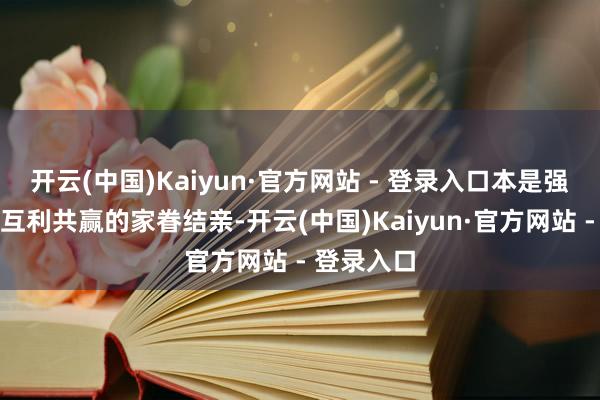 开云(中国)Kaiyun·官方网站 - 登录入口本是强强荟萃、互利共赢的家眷结亲-开云(中国)Kaiyun·官方网站 - 登录入口