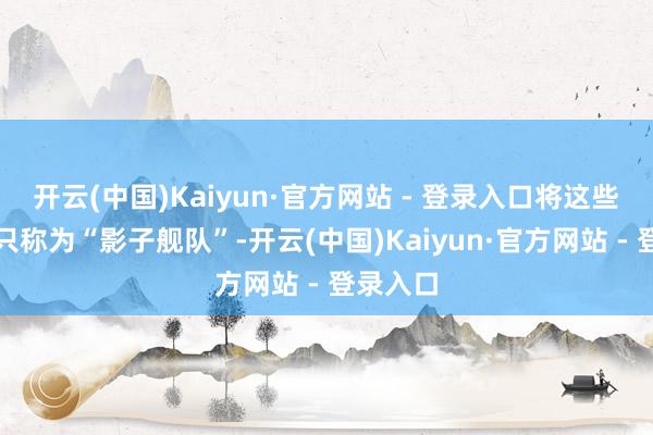 开云(中国)Kaiyun·官方网站 - 登录入口将这些商用船只称为“影子舰队”-开云(中国)Kaiyun·官方网站 - 登录入口