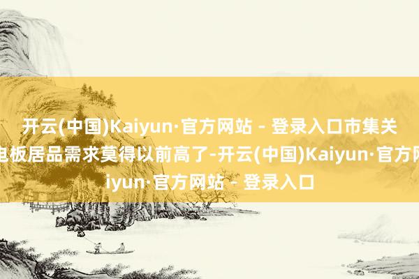 开云(中国)Kaiyun·官方网站 - 登录入口市集关于大容量的锂电板居品需求莫得以前高了-开云(中国)Kaiyun·官方网站 - 登录入口