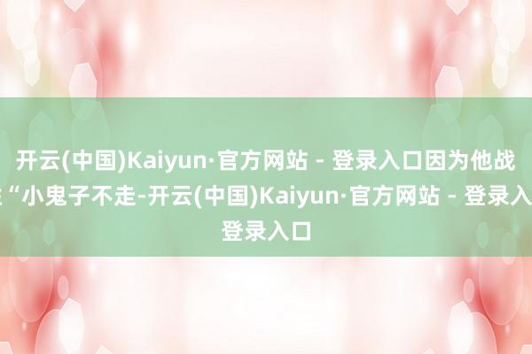 开云(中国)Kaiyun·官方网站 - 登录入口因为他战胜“小鬼子不走-开云(中国)Kaiyun·官方网站 - 登录入口