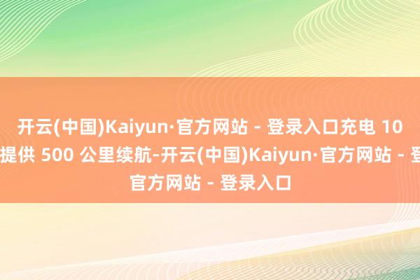 开云(中国)Kaiyun·官方网站 - 登录入口充电 10 分钟可提供 500 公里续航-开云(中国)Kaiyun·官方网站 - 登录入口