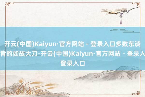 开云(中国)Kaiyun·官方网站 - 登录入口多数东谈主背的如故大刀-开云(中国)Kaiyun·官方网站 - 登录入口