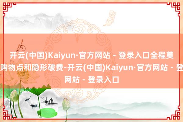 开云(中国)Kaiyun·官方网站 - 登录入口全程莫得任何购物点和隐形破费-开云(中国)Kaiyun·官方网站 - 登录入口