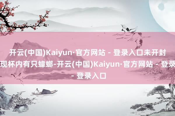 开云(中国)Kaiyun·官方网站 - 登录入口未开封就发现杯内有只蟑螂-开云(中国)Kaiyun·官方网站 - 登录入口