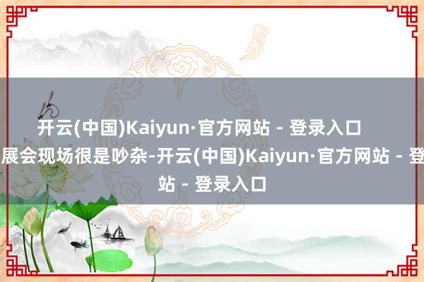 开云(中国)Kaiyun·官方网站 - 登录入口      “今天展会现场很是吵杂-开云(中国)Kaiyun·官方网站 - 登录入口