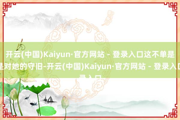开云(中国)Kaiyun·官方网站 - 登录入口这不单是是对她的守旧-开云(中国)Kaiyun·官方网站 - 登录入口