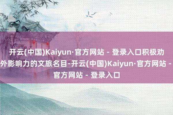 开云(中国)Kaiyun·官方网站 - 登录入口积极劝诱具有国外影响力的文旅名目-开云(中国)Kaiyun·官方网站 - 登录入口