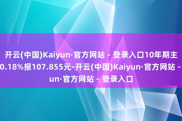 开云(中国)Kaiyun·官方网站 - 登录入口10年期主力合约跌0.18%报107.855元-开云(中国)Kaiyun·官方网站 - 登录入口