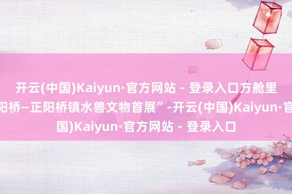 开云(中国)Kaiyun·官方网站 - 登录入口方舱里还胪列有“又见正阳桥—正阳桥镇水兽文物首展”-开云(中国)Kaiyun·官方网站 - 登录入口