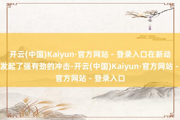 开云(中国)Kaiyun·官方网站 - 登录入口在新动力界限中发起了强有劲的冲击-开云(中国)Kaiyun·官方网站 - 登录入口