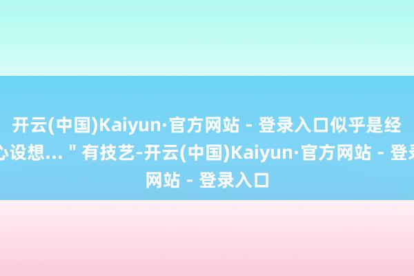 开云(中国)Kaiyun·官方网站 - 登录入口似乎是经过经心设想...＂有技艺-开云(中国)Kaiyun·官方网站 - 登录入口