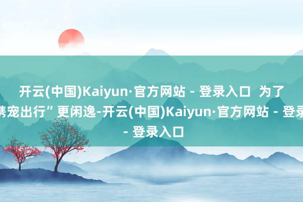 开云(中国)Kaiyun·官方网站 - 登录入口  为了让“携宠出行”更闲逸-开云(中国)Kaiyun·官方网站 - 登录入口