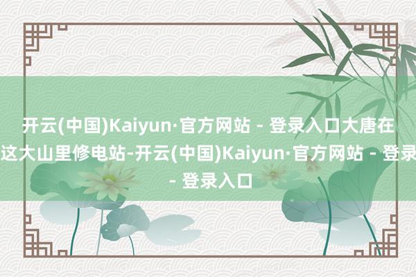 开云(中国)Kaiyun·官方网站 - 登录入口大唐在咱们这大山里修电站-开云(中国)Kaiyun·官方网站 - 登录入口