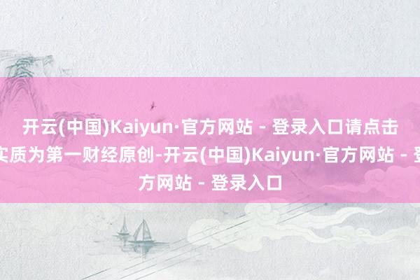 开云(中国)Kaiyun·官方网站 - 登录入口请点击这里此实质为第一财经原创-开云(中国)Kaiyun·官方网站 - 登录入口