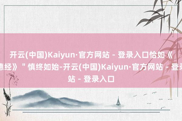 开云(中国)Kaiyun·官方网站 - 登录入口恰如《说念德经》＂慎终如始-开云(中国)Kaiyun·官方网站 - 登录入口