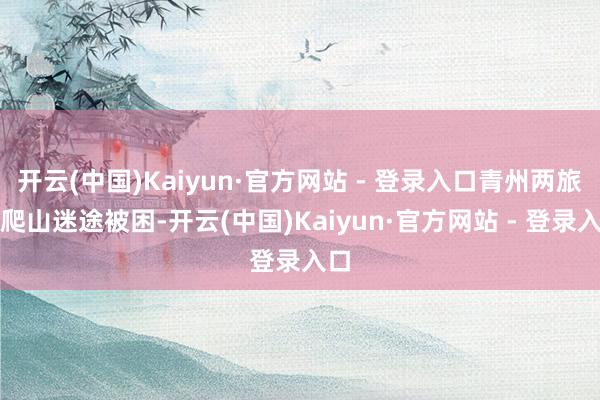 开云(中国)Kaiyun·官方网站 - 登录入口青州两旅客爬山迷途被困-开云(中国)Kaiyun·官方网站 - 登录入口