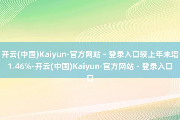 开云(中国)Kaiyun·官方网站 - 登录入口较上年末增1.46%-开云(中国)Kaiyun·官方网站 - 登录入口