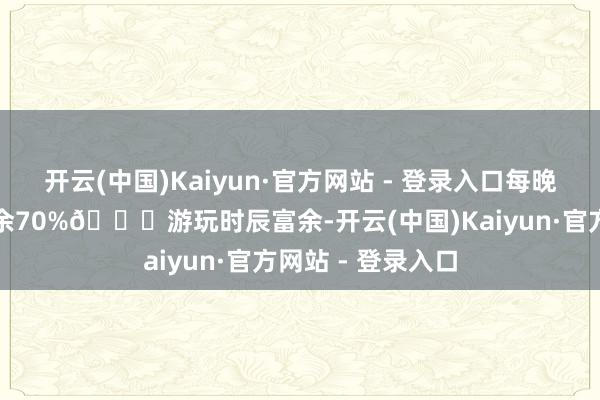 开云(中国)Kaiyun·官方网站 - 登录入口每晚宽解入眠张开剩余70%🚖游玩时辰富余-开云(中国)Kaiyun·官方网站 - 登录入口