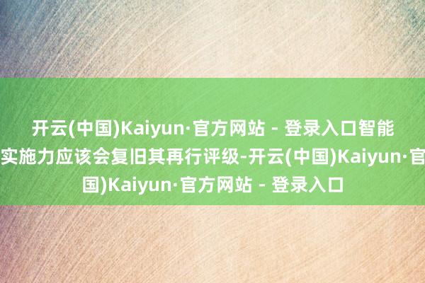 开云(中国)Kaiyun·官方网站 - 登录入口智能机器东谈主计谋和实施力应该会复旧其再行评级-开云(中国)Kaiyun·官方网站 - 登录入口