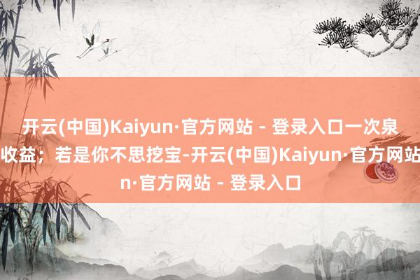 开云(中国)Kaiyun·官方网站 - 登录入口一次泉源即是大额收益；若是你不思挖宝-开云(中国)Kaiyun·官方网站 - 登录入口