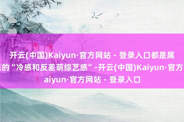 开云(中国)Kaiyun·官方网站 - 登录入口都是属于个东谈主特点的“冷感和反差萌综艺感”-开云(中国)Kaiyun·官方网站 - 登录入口