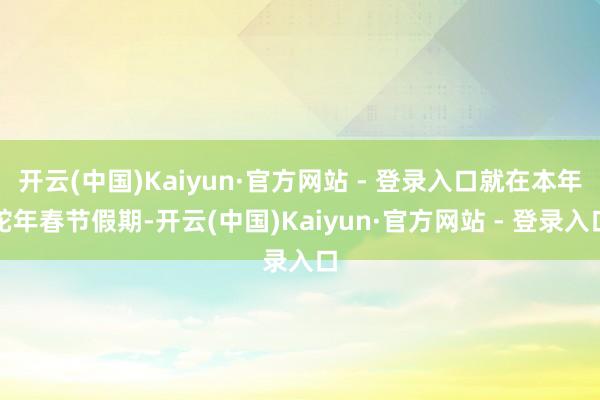 开云(中国)Kaiyun·官方网站 - 登录入口就在本年蛇年春节假期-开云(中国)Kaiyun·官方网站 - 登录入口