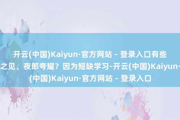 开云(中国)Kaiyun·官方网站 - 登录入口有些东说念主为什么先入之见、夜郎夸耀？因为短缺学习-开云(中国)Kaiyun·官方网站 - 登录入口