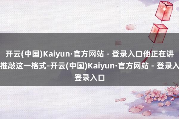 开云(中国)Kaiyun·官方网站 - 登录入口他正在讲求推敲这一格式-开云(中国)Kaiyun·官方网站 - 登录入口