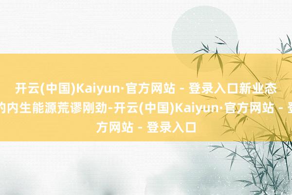 开云(中国)Kaiyun·官方网站 - 登录入口新业态所产生的内生能源荒谬刚劲-开云(中国)Kaiyun·官方网站 - 登录入口