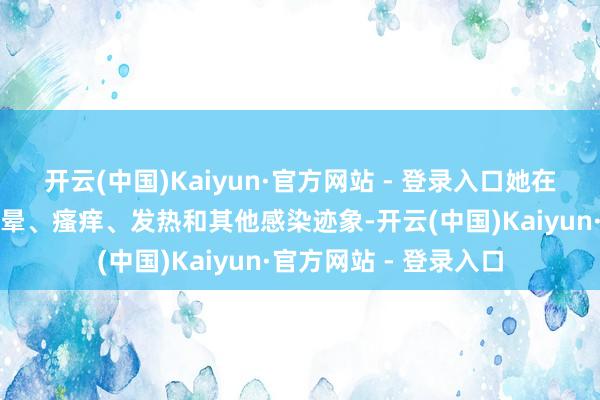 开云(中国)Kaiyun·官方网站 - 登录入口她在物化前三天出现了头晕、瘙痒、发热和其他感染迹象-开云(中国)Kaiyun·官方网站 - 登录入口