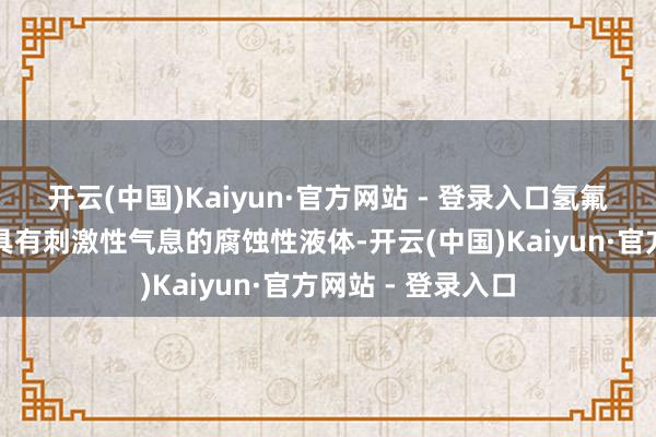开云(中国)Kaiyun·官方网站 - 登录入口氢氟酸是一种无色、具有刺激性气息的腐蚀性液体-开云(中国)Kaiyun·官方网站 - 登录入口