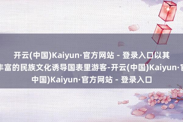 开云(中国)Kaiyun·官方网站 - 登录入口以其独到的天然资源和丰富的民族文化诱导国表里游客-开云(中国)Kaiyun·官方网站 - 登录入口