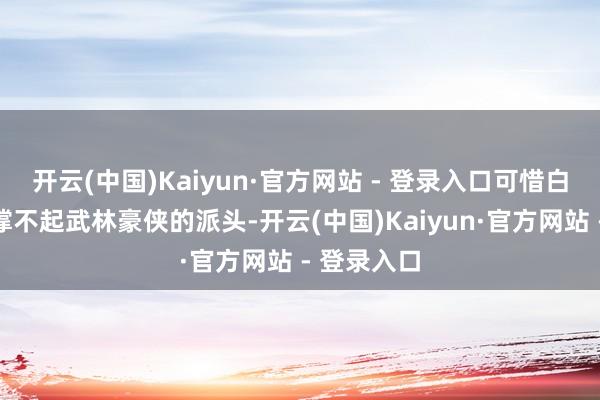 开云(中国)Kaiyun·官方网站 - 登录入口可惜白面书生相撑不起武林豪侠的派头-开云(中国)Kaiyun·官方网站 - 登录入口