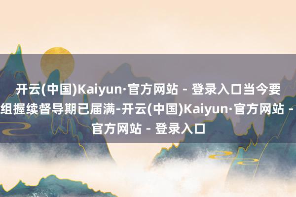 开云(中国)Kaiyun·官方网站 - 登录入口当今要紧金钱重组握续督导期已届满-开云(中国)Kaiyun·官方网站 - 登录入口
