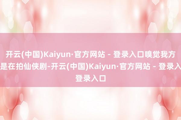 开云(中国)Kaiyun·官方网站 - 登录入口嗅觉我方像是在拍仙侠剧-开云(中国)Kaiyun·官方网站 - 登录入口