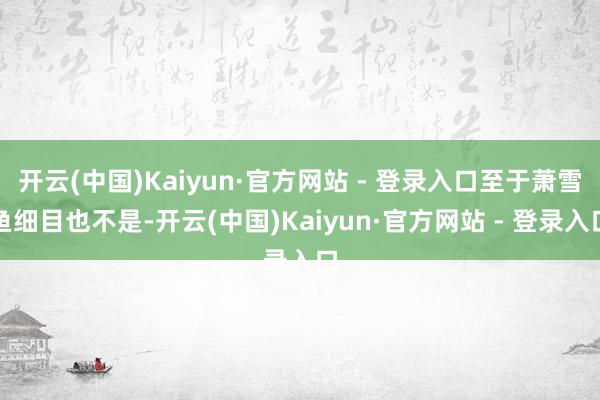 开云(中国)Kaiyun·官方网站 - 登录入口至于萧雪鱼细目也不是-开云(中国)Kaiyun·官方网站 - 登录入口