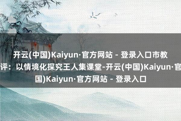 开云(中国)Kaiyun·官方网站 - 登录入口市教研员李燚鑫现场点评：以情境化探究王人集课堂-开云(中国)Kaiyun·官方网站 - 登录入口