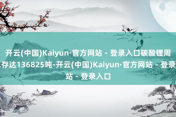 开云(中国)Kaiyun·官方网站 - 登录入口碳酸锂周度库存达136825吨-开云(中国)Kaiyun·官方网站 - 登录入口