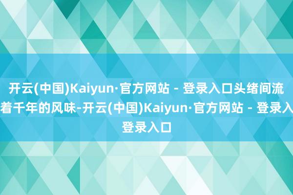 开云(中国)Kaiyun·官方网站 - 登录入口头绪间流转着千年的风味-开云(中国)Kaiyun·官方网站 - 登录入口
