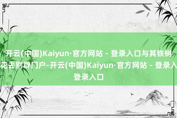 开云(中国)Kaiyun·官方网站 - 登录入口与其铁树开花去别辟门户-开云(中国)Kaiyun·官方网站 - 登录入口