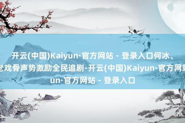 开云(中国)Kaiyun·官方网站 - 登录入口何冰、郝蕾领衔的老戏骨声势激励全民追剧-开云(中国)Kaiyun·官方网站 - 登录入口